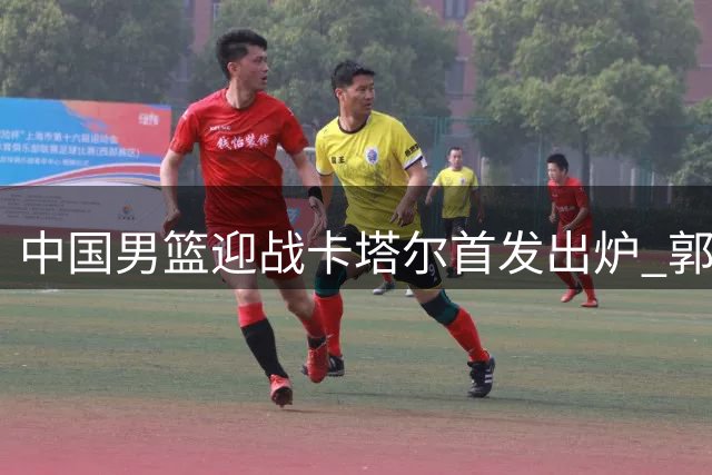 中国男篮迎战卡塔尔首发出炉 郭士强背水一战誓取开门红