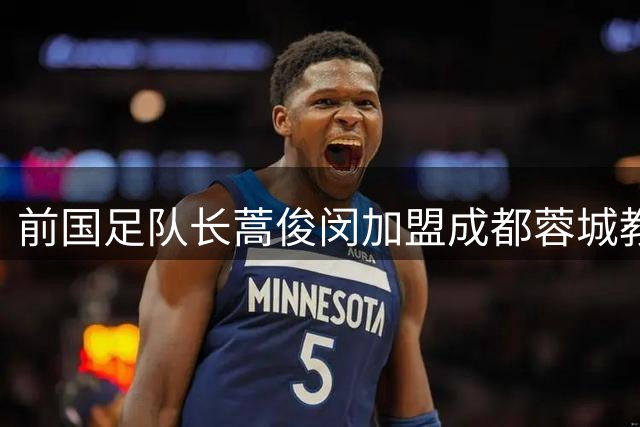 前国足队长蒿俊闵加盟成都蓉城教练组