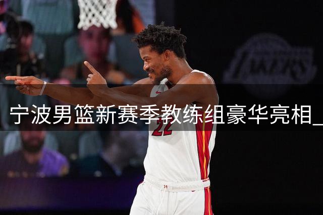 宁波男篮新赛季教练组豪华亮相 欧洲名帅联手本土双星打造铁血之师