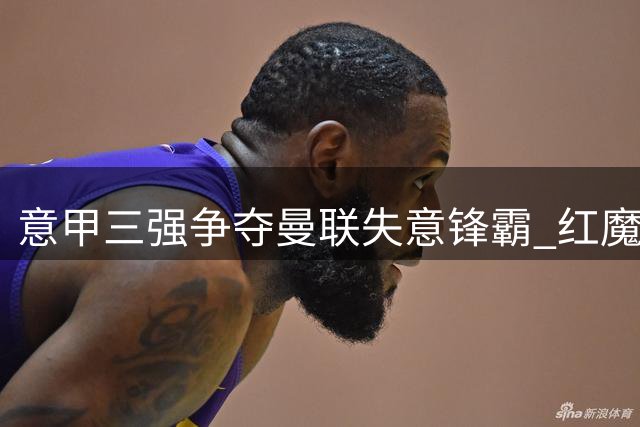 意甲三强争夺曼联失意锋霸 红魔标价待售引援资金吃紧