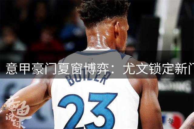 意甲豪门夏窗博弈：尤文锁定新门神 米兰遭截胡 德布劳内或登陆土超