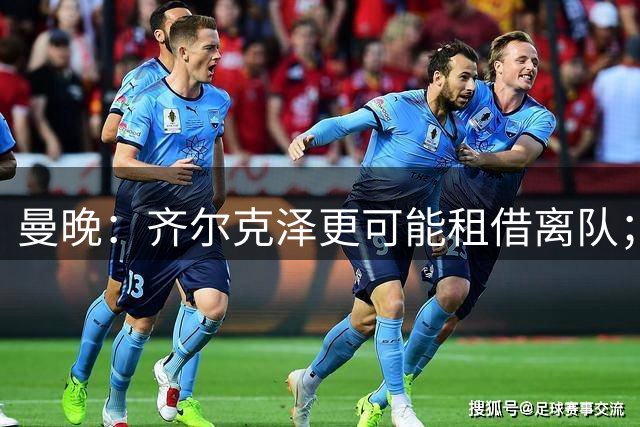 曼晚：齐尔克泽更可能租借离队；曼联签霍尔需其本人主动推动