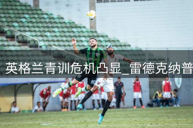 英格兰青训危机凸显 雷德克纳普呼吁本土人才培养体系改革
