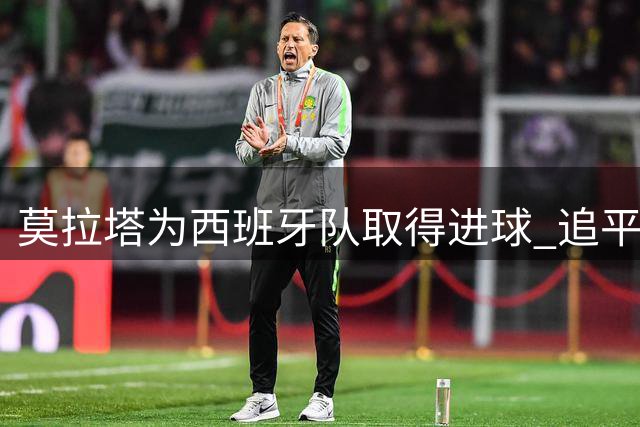 莫拉塔为西班牙队取得进球 追平耶罗成队史第五射手