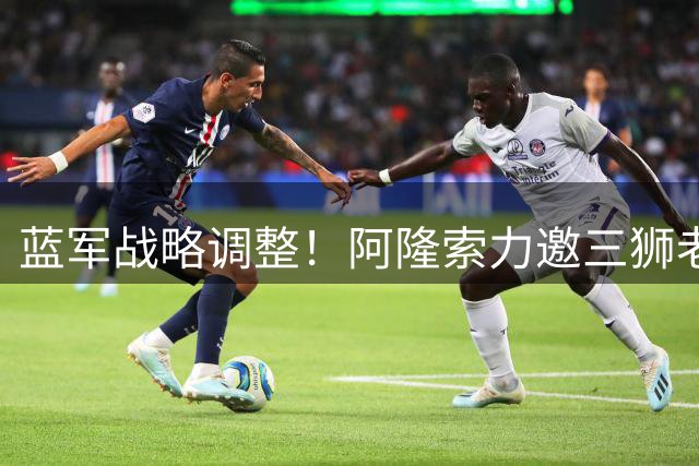 蓝军战略调整！阿隆索力邀三狮老枪加盟 四年长约彰显雄心