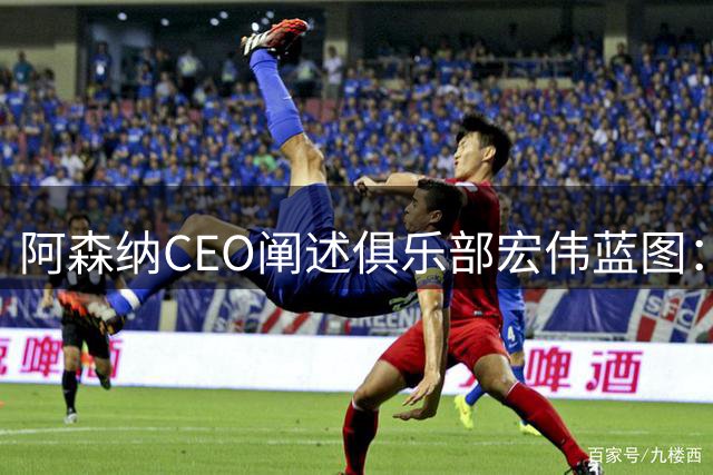 阿森纳CEO阐述俱乐部宏伟蓝图：构建足球王朝之路