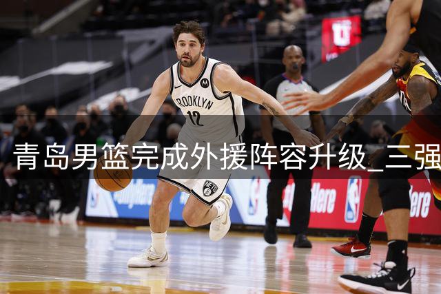 青岛男篮完成外援阵容升级 三强援助力新赛季