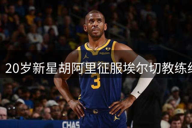 20岁新星胡阿里征服埃尔切教练组 季前特训成果获主帅钦点留队