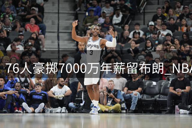 76人豪掷7000万年薪留布朗 NBA最贵锋线续约悬念揭晓